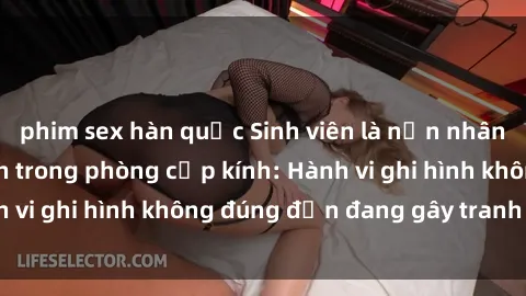 phim sex hàn quốc Sinh viên là nạn nhân của video quay lén trong phòng cấp kính: Hành vi ghi hình không đúng đắn đang gây tranh cãi lớn