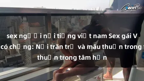 sex người nổi tiếng việt nam Sex gái Việt Nam có chồng: Nỗi trăn trở và mâu thuẫn trong tâm hồn