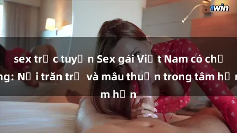 sex trực tuyến Sex gái Việt Nam có chồng: Nỗi trăn trở và mâu thuẫn trong tâm hồn