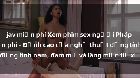 jav miễn phí Xem phim sex người Pháp vietsub online miễn phí - Đỉnh cao của nghệ thuật đồng tính nam, đam mỹ và lãng mạn từ xứ sở hoa hồng!