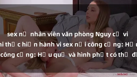 sex nữ nhân viên văn phòng Nguy cơ vi phạm pháp luật khi thực hiện hành vi sex nơi công cộng: Hậu quả và hình phạt có thể đối mặt