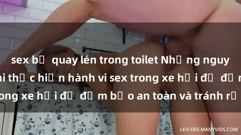 sex bị quay lén trong toilet Những nguyên tắc cần nhớ khi thực hiện hành vi sex trong xe hơi để đảm bảo an toàn và tránh rủi ro.
