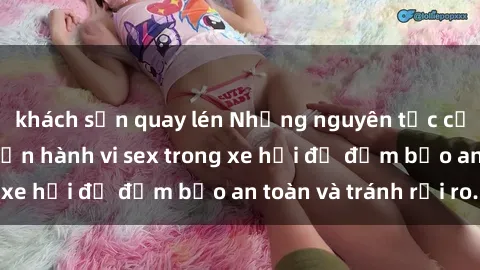 khách sạn quay lén Những nguyên tắc cần nhớ khi thực hiện hành vi sex trong xe hơi để đảm bảo an toàn và tránh rủi ro.