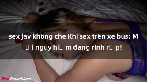 sex jav không che Khi sex trên xe bus: Mối nguy hiểm đang rình rập!