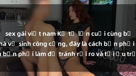 sex gái việt nam Kể từ lần cuối cùng bạn thực hành sex nhà vệ sinh công cộng, đây là cách bạn phải làm để tránh rủi ro và tối ưu trải nghiệm.