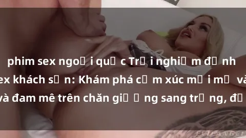 phim sex ngoại quốc Trải nghiệm đỉnh cao tình yêu tại sex khách sạn: Khám phá cảm xúc mới mẻ và đam mê trên chăn giường sang trọng, độc đáo, không giới hạn.