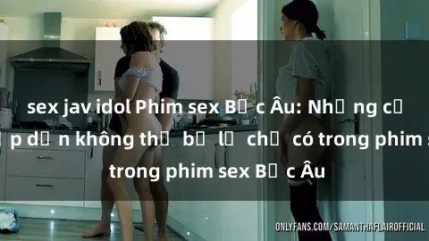 sex jav idol Phim sex Bắc Âu: Những cảnh nóng hấp dẫn không thể bỏ lỡ chỉ có trong phim sex Bắc Âu