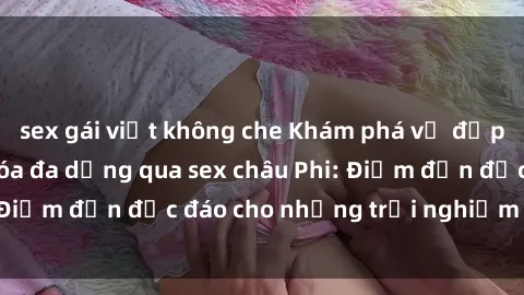 sex gái việt không che Khám phá vẻ đẹp tự nhiên và văn hóa đa dạng qua sex châu Phi: Điểm đến độc đáo cho những trải nghiệm khó quên