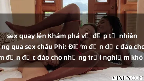 sex quay lén Khám phá vẻ đẹp tự nhiên và văn hóa đa dạng qua sex châu Phi: Điểm đến độc đáo cho những trải nghiệm khó quên