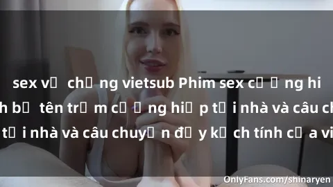 sex vợ chồng vietsub Phim sex cưỡng hiếp vietsub: Nữ sinh bị tên trộm cưỡng hiếp tại nhà và câu chuyện đầy kịch tính của vietsub