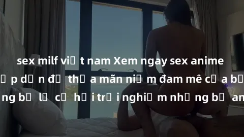 sex milf việt nam Xem ngay sex anime vietsub cực hot và hấp dẫn để thỏa mãn niềm đam mê của bạn! Đừng bỏ lỡ cơ hội trải nghiệm những bộ anime đỉnh cao chỉ có tại đây!