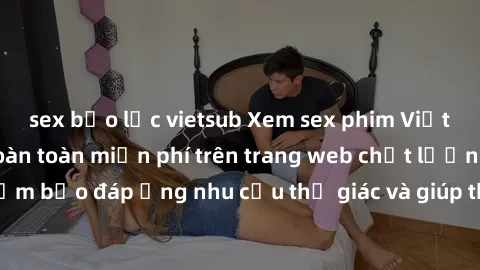 sex bạo lực vietsub Xem sex phim Việt Nam không che hoàn toàn miễn phí trên trang web chất lượng cao. Đảm bảo đáp ứng nhu cầu thị giác và giúp thỏa mãn mong muốn của bạn.