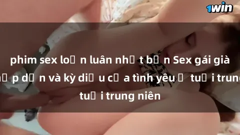 phim sex loạn luân nhật bản Sex gái già: Sự hấp dẫn và kỳ diệu của tình yêu ở tuổi trung niên