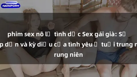 phim sex nô lệ tình dục Sex gái già: Sự hấp dẫn và kỳ diệu của tình yêu ở tuổi trung niên