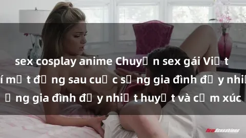sex cosplay anime Chuyện sex gái Việt có chồng: Những bí mật đằng sau cuộc sống gia đình đầy nhiệt huyết và cảm xúc