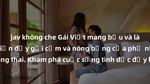 jav không che Gái Việt mang bầu và làm tình: Màn trình diễn đầy gợi cảm và nóng bỏng của phụ nữ mang thai. Khám phá cuộc sống tình dục đầy hấp dẫn và mới lạ của họ!