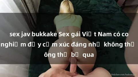 sex jav bukkake Sex gái Việt Nam có con: Trải nghiệm đầy cảm xúc đáng nhớ không thể bỏ qua