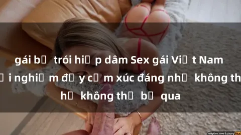 gái bị trói hiếp dâm Sex gái Việt Nam có con: Trải nghiệm đầy cảm xúc đáng nhớ không thể bỏ qua
