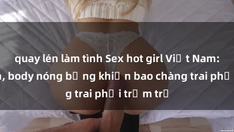 quay lén làm tình Sex hot girl Việt Nam: Mặt xinh, body nóng bỏng khiến bao chàng trai phải trầm trồ