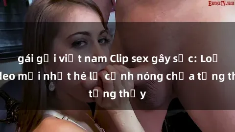 gái gọi việt nam Clip sex gây sốc: Loạt video mới nhất hé lộ cảnh nóng chưa từng thấy
