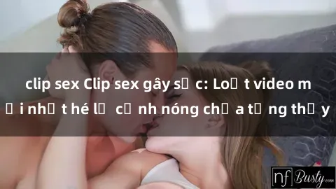 clip sex Clip sex gây sốc: Loạt video mới nhất hé lộ cảnh nóng chưa từng thấy