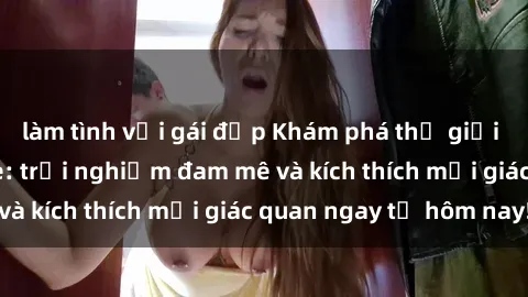 làm tình với gái đẹp Khám phá thế giới mới của sex online: trải nghiệm đam mê và kích thích mọi giác quan ngay từ hôm nay!