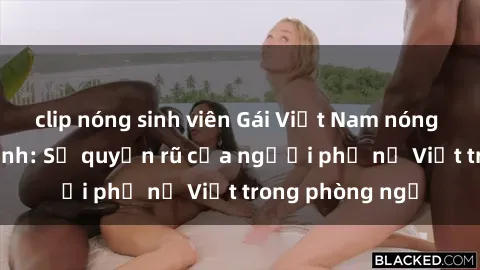 clip nóng sinh viên Gái Việt Nam nóng bỏng khi làm tình: Sự quyến rũ của người phụ nữ Việt trong phòng ngủ