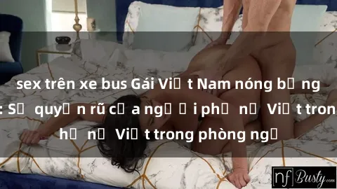 sex trên xe bus Gái Việt Nam nóng bỏng khi làm tình: Sự quyến rũ của người phụ nữ Việt trong phòng ngủ