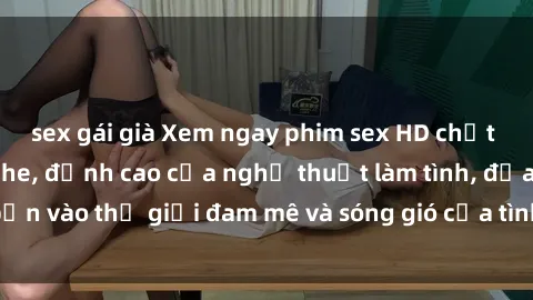 sex gái già Xem ngay phim sex HD chất lượng cao không che, đỉnh cao của nghệ thuật làm tình, đưa bạn vào thế giới đam mê và sóng gió của tình yêu không giới hạn.