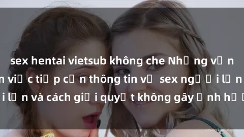 sex hentai vietsub không che Những vấn đề liên quan đến việc tiếp cận thông tin về sex người lớn và cách giải quyết không gây ảnh hưởng đến trẻ em