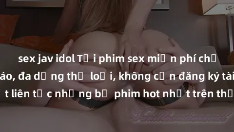 sex jav idol Tải phim sex miễn phí chất lượng cao độc đáo, đa dạng thể loại, không cần đăng ký tài khoản. Cập nhật liên tục những bộ phim hot nhất trên thị trường. Sự lựa chọn hàng đầu cho người yêu t