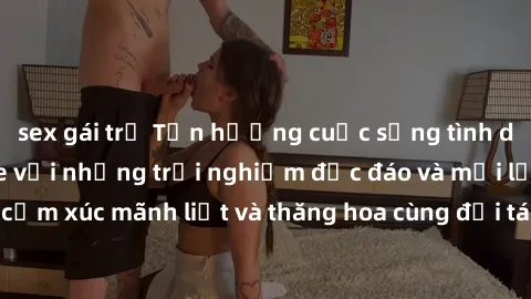sex gái trẻ Tận hưởng cuộc sống tình dục online không che với những trải nghiệm độc đáo và mới lạ. Khám phá cảm xúc mãnh liệt và thăng hoa cùng đối tác tại các trang web chuyên nghiệp.