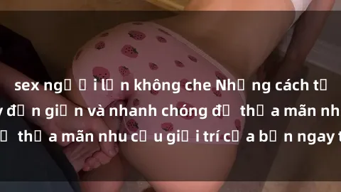 sex người lớn không che Những cách tải phim sex về máy đơn giản và nhanh chóng để thỏa mãn nhu cầu giải trí của bạn ngay tại nhà