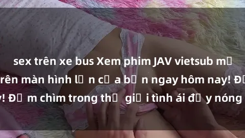 sex trên xe bus Xem phim JAV vietsub mới nhất và hấp dẫn trên màn hình lớn của bạn ngay hôm nay! Đắm chìm trong thế giới tình ái đầy nóng bỏng và kích thích.