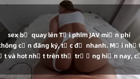 sex bị quay lén Tải phim JAV miễn phí chất lượng cao, không cần đăng ký, tốc độ nhanh. Mới nhất và hot nhất trên thị trường hiện nay, cập nhật hàng ngày.