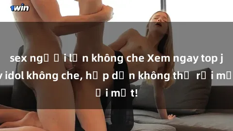 sex người lớn không che Xem ngay top jav idol không che, hấp dẫn không thể rời mắt!