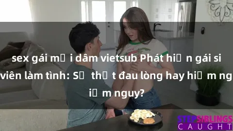 sex gái mại dâm vietsub Phát hiện gái sinh viên làm tình: Sự thật đau lòng hay hiểm nguy?