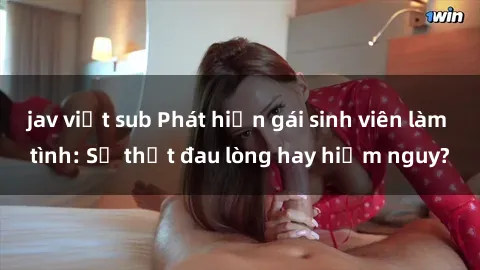 jav việt sub Phát hiện gái sinh viên làm tình: Sự thật đau lòng hay hiểm nguy?