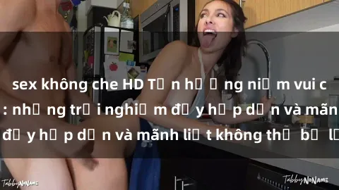 sex không che HD Tận hưởng niềm vui của sex với gái trẻ: những trải nghiệm đầy hấp dẫn và mãnh liệt không thể bỏ lỡ