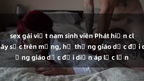 sex gái việt nam sinh viên Phát hiện clip sex nữ sinh gây sốc trên mạng, hệ thống giáo dục đối diện áp lực lớn