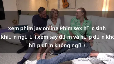 xem phim jav online Phim sex học sinh: Điều gì khiến người xem say đắm và hấp dẫn không ngờ?