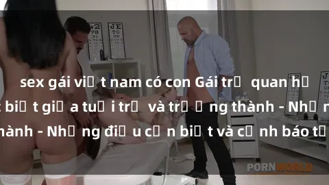 sex gái việt nam có con Gái trẻ quan hệ: Mối quan hệ khác biệt giữa tuổi trẻ và trưởng thành - Những điều cần biết và cảnh báo từ chuyên gia