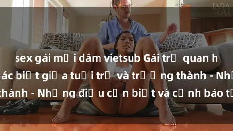 sex gái mại dâm vietsub Gái trẻ quan hệ: Mối quan hệ khác biệt giữa tuổi trẻ và trưởng thành - Những điều cần biết và cảnh báo từ chuyên gia