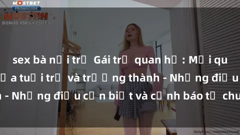 sex bà nội trợ Gái trẻ quan hệ: Mối quan hệ khác biệt giữa tuổi trẻ và trưởng thành - Những điều cần biết và cảnh báo từ chuyên gia