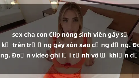 sex cha con Clip nóng sinh viên gây sốc: Hành động cấm kỵ trên trường gây xôn xao cộng đồng. Đoạn video ghi lại cảnh vô lễ khiến dư luận bức xúc.