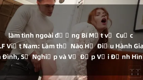 làm tình ngoài đường Bí Mật về Cuộc Sống Của Các MILF Việt Nam: Làm thế Nào Họ Điều Hành Gia Đình, Sự Nghiệp và Vẻ Đẹp Với Định Hình Văn Hóa Đương Đại