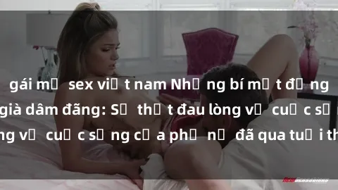 gái mỹ sex việt nam Những bí mật đằng sau vẻ ngoài gái già dâm đãng: Sự thật đau lòng về cuộc sống của phụ nữ đã qua tuổi thanh xuân