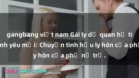 gangbang việt nam Gái ly dị quan hệ tìm kiếm tình yêu mới: Chuyện tình hậu ly hôn của phụ nữ trẻ.