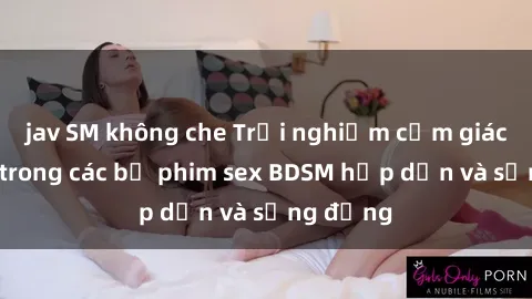 jav SM không che Trải nghiệm cảm giác mới lạ trong các bộ phim sex BDSM hấp dẫn và sống động