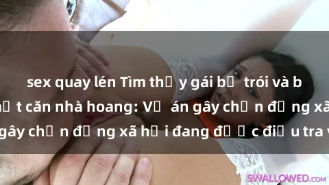 sex quay lén Tìm thấy gái bị trói và bị hiếp dâm trong một căn nhà hoang: Vụ án gây chấn động xã hội đang được điều tra vào.